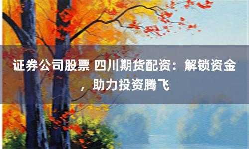 證券公司股票 四川期貨配資：解鎖資金，助力投資騰飛